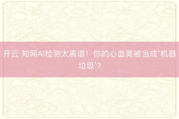 开云 知网AI检测太离谱!你的心血竟被当成‘机器垃圾’?
