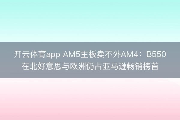 开云体育app AM5主板卖不外AM4:B550在北好意思与欧洲仍占亚马逊畅销榜首