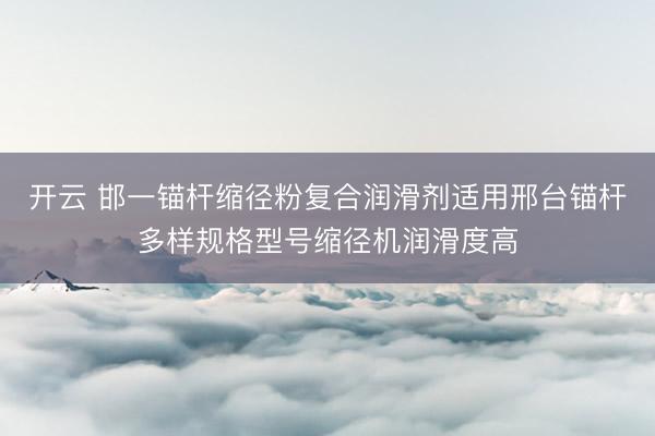 开云 邯一锚杆缩径粉复合润滑剂适用邢台锚杆多样规格型号缩径机润滑度高