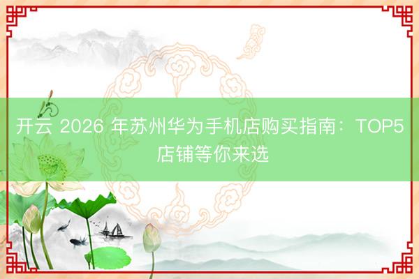 开云 2026 年苏州华为手机店购买指南:TOP5 店铺等你来选