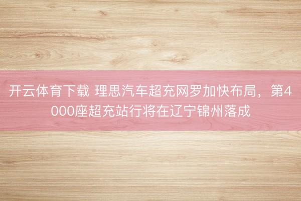 开云体育下载 理思汽车超充网罗加快布局，第4000座超充站行将在辽宁锦州落成