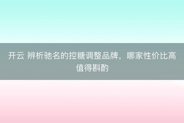 开云 辨析驰名的控糖调整品牌,哪家性价比高值得斟酌