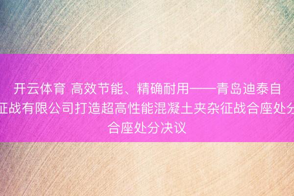 开云体育 高效节能、精确耐用——青岛迪泰自动化征战有限公司打造超高性能混凝土夹杂征战合座处分决议