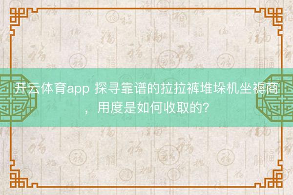 开云体育app 探寻靠谱的拉拉裤堆垛机坐褥商,用度是如何收取的?