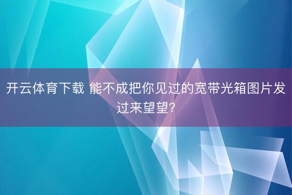 开云体育下载 能不成把你见过的宽带光箱图片发过来望望？