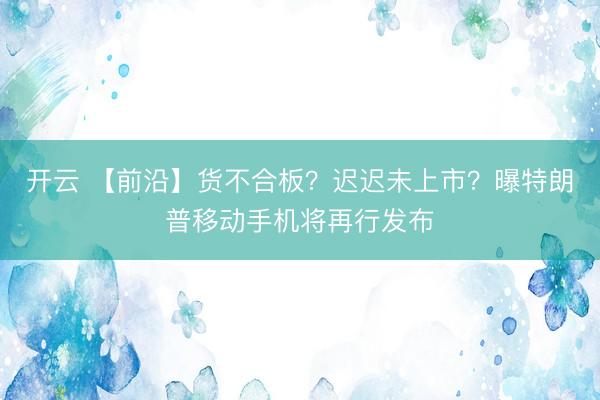 开云 【前沿】货不合板?迟迟未上市?曝特朗普移动手机将再行发布