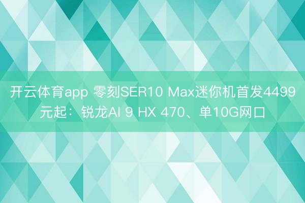 开云体育app 零刻SER10 Max迷你机首发4499元起:锐龙AI 9 HX 470、单10G网口