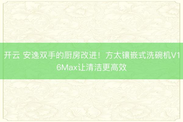 开云 安逸双手的厨房改进!方太镶嵌式洗碗机V16Max让清洁更高效