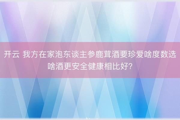 开云 我方在家泡东谈主参鹿茸酒要珍爱啥度数选啥酒更安全健康相比好?