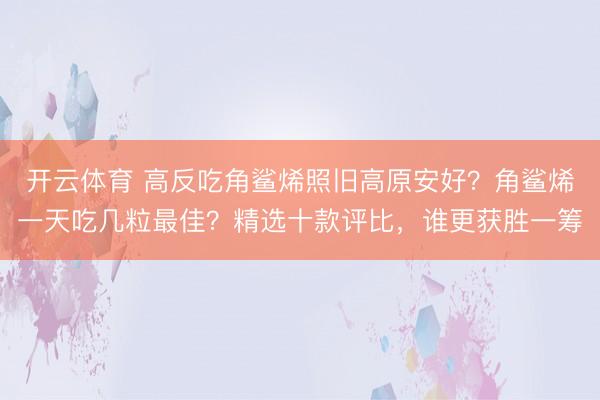 开云体育 高反吃角鲨烯照旧高原安好?角鲨烯一天吃几粒最佳?精选十款评比,谁更获胜一筹