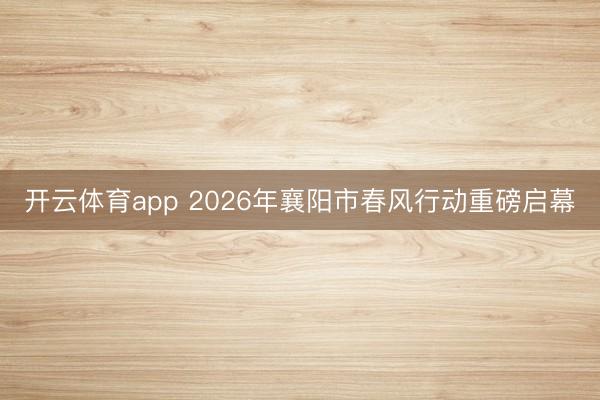 开云体育app 2026年襄阳市春风行动重磅启幕