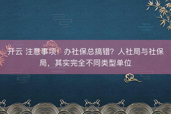 开云 注意事项!办社保总搞错?人社局与社保局,其实完全不同类型单位