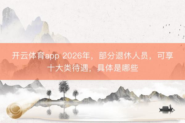 开云体育app 2026年,部分退休人员,可享十大类待遇,具体是哪些