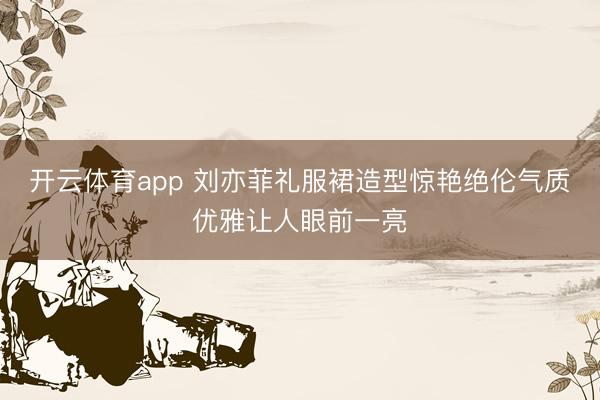 开云体育app 刘亦菲礼服裙造型惊艳绝伦气质优雅让人眼前一亮