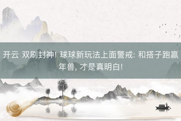 开云 双刷封神! 球球新玩法上面警戒: 和搭子跑赢年兽, 才是真明白!