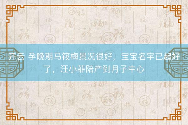 开云 孕晚期马筱梅景况很好,宝宝名字已起好了,汪小菲陪产到月子中心