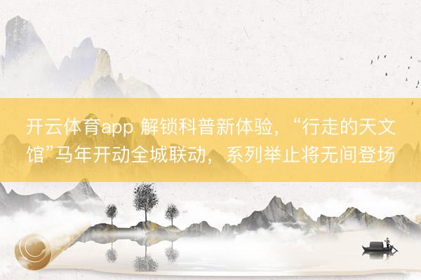开云体育app 解锁科普新体验，“行走的天文馆”马年开动全城联动，系列举止将无间登场