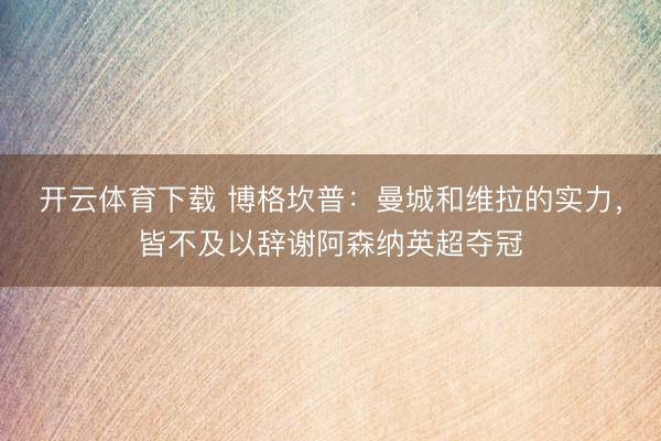 开云体育下载 博格坎普:曼城和维拉的实力,皆不及以辞谢阿森纳英超夺冠