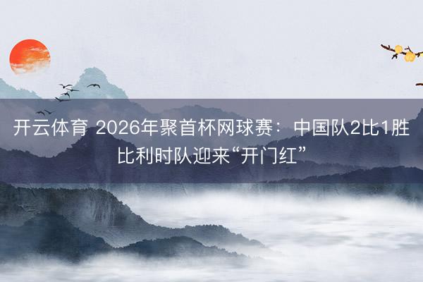 开云体育 2026年聚首杯网球赛:中国队2比1胜比利时队迎来“开门红”