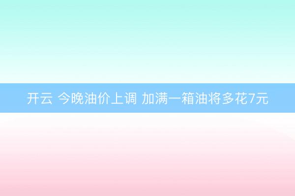 开云 今晚油价上调 加满一箱油将多花7元
