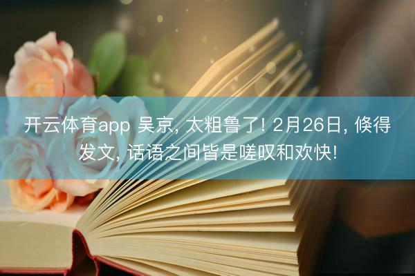 开云体育app 吴京， 太粗鲁了! 2月26日， 倏得发文， 话语之间皆是嗟叹和欢快!