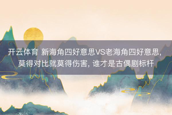 开云体育 新海角四好意思VS老海角四好意思, 莫得对比就莫得伤害, 谁才是古偶剧标杆