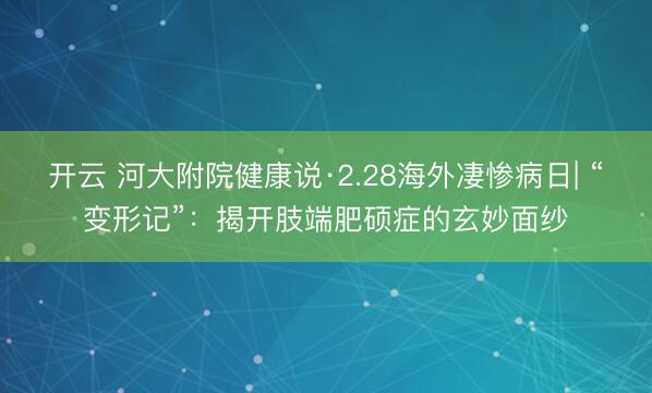 开云 河大附院健康说·2.28海外凄惨病日| “变形记”：揭开肢端肥硕症的玄妙面纱