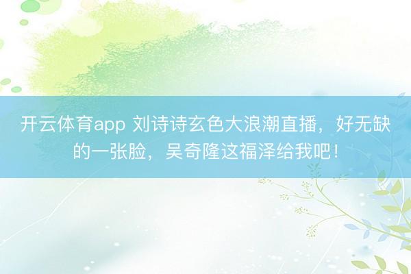 开云体育app 刘诗诗玄色大浪潮直播，好无缺的一张脸，吴奇隆这福泽给我吧！