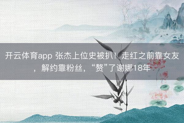 开云体育app 张杰上位史被扒！走红之前靠女友，解约靠粉丝，“赘”了谢娜18年