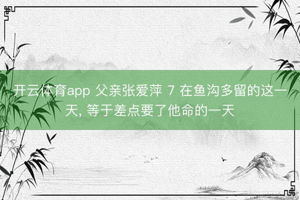 开云体育app 父亲张爱萍 7 在鱼沟多留的这一天， 等于差点要了他命的一天