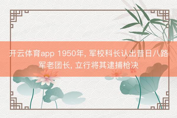 开云体育app 1950年， 军校科长认出昔日八路军老团长， 立行将其逮捕枪决