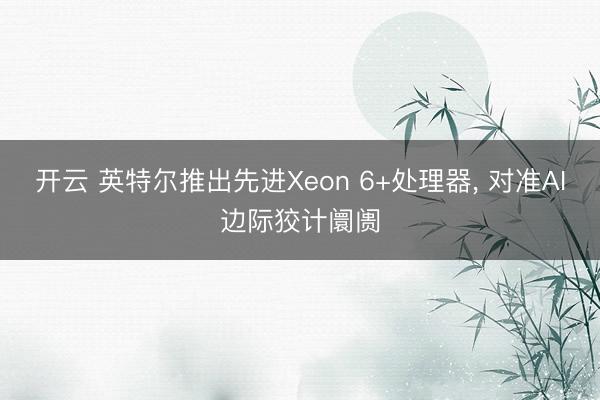 开云 英特尔推出先进Xeon 6+处理器， 对准AI边际狡计阛阓