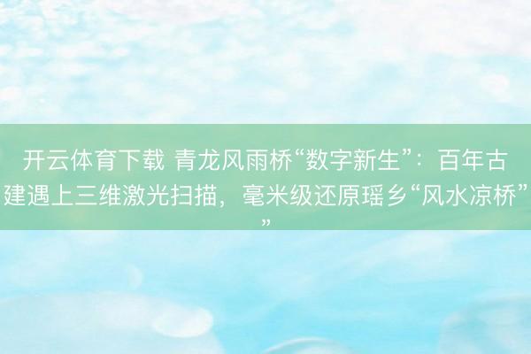 开云体育下载 青龙风雨桥“数字新生”：百年古建遇上三维激光扫描，毫米级还原瑶乡“风水凉桥”