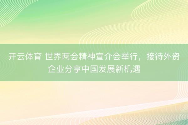 开云体育 世界两会精神宣介会举行，接待外资企业分享中国发展新机遇