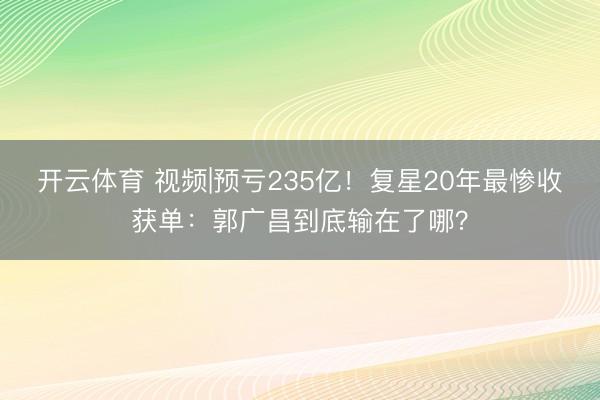 开云体育 视频|预亏235亿!复星20年最惨收获单:郭广昌到底输在了哪?