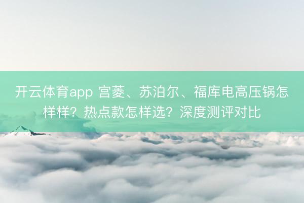 开云体育app 宫菱、苏泊尔、福库电高压锅怎样样？热点款怎样选？深度测评对比