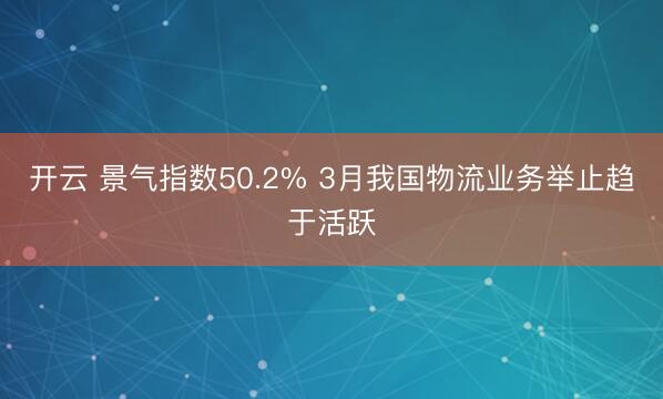 开云 景气指数50.2% 3月我国物流业务举止趋于活跃
