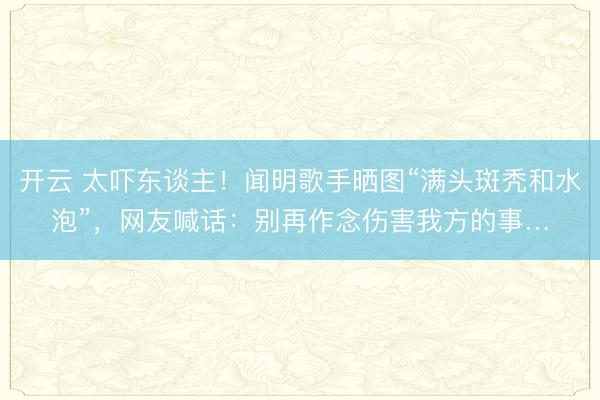 开云 太吓东谈主！闻明歌手晒图“满头斑秃和水泡”，网友喊话：别再作念伤害我方的事…