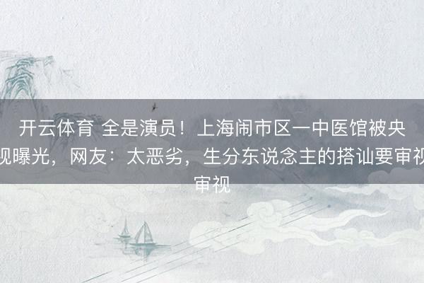 开云体育 全是演员！上海闹市区一中医馆被央视曝光，网友：太恶劣，生分东说念主的搭讪要审视