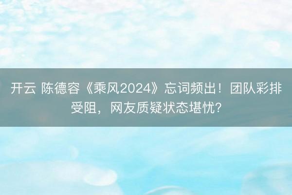 开云 陈德容《乘风2024》忘词频出!团队彩排受阻,网友质疑状态堪忧?