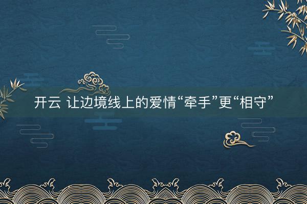 开云 让边境线上的爱情“牵手”更“相守”