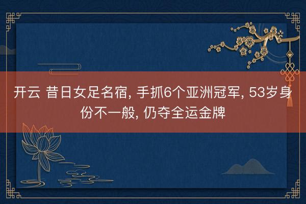 开云 昔日女足名宿, 手抓6个亚洲冠军, 53岁身份不一般, 仍夺全运金牌