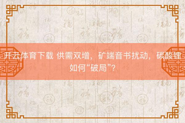 开云体育下载 供需双增，矿端音书扰动，碳酸锂如何“破局”？