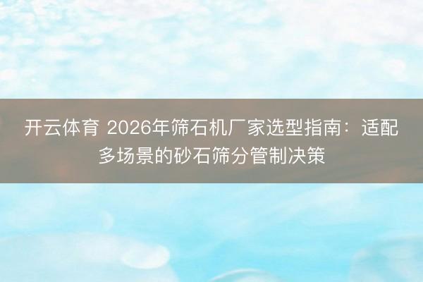 开云体育 2026年筛石机厂家选型指南:适配多场景的砂石筛分管制决策