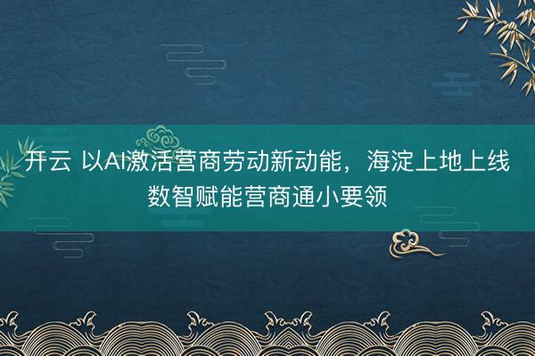 开云 以AI激活营商劳动新动能，海淀上地上线数智赋能营商通小要领