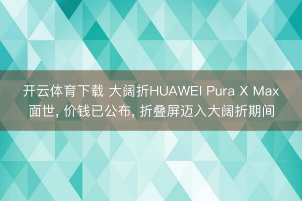 开云体育下载 大阔折HUAWEI Pura X Max面世， 价钱已公布， 折叠屏迈入大阔折期间