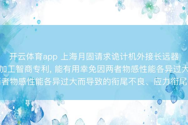 开云体育app 上海月固请求诡计机外接长远器自动化支臂加工安装及加工智商专利， 能有用幸免因两者物感性能各异过大而导致的衔尾不良、应力衔尾等问题