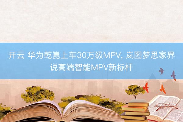 开云 华为乾崑上车30万级MPV， 岚图梦思家界说高端智能MPV新标杆