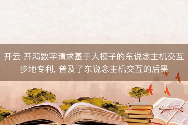 开云 开鸿数字请求基于大模子的东说念主机交互步地专利， 普及了东说念主机交互的后果