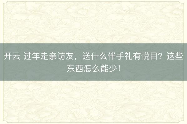 开云 过年走亲访友，送什么伴手礼有悦目？这些东西怎么能少！